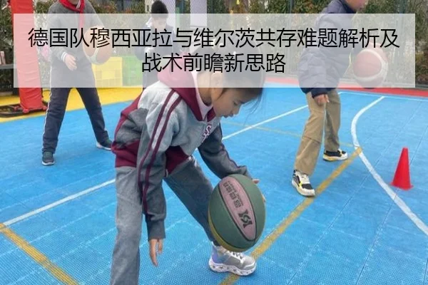 德国队穆西亚拉与维尔茨共存难题解析及战术前瞻新思路