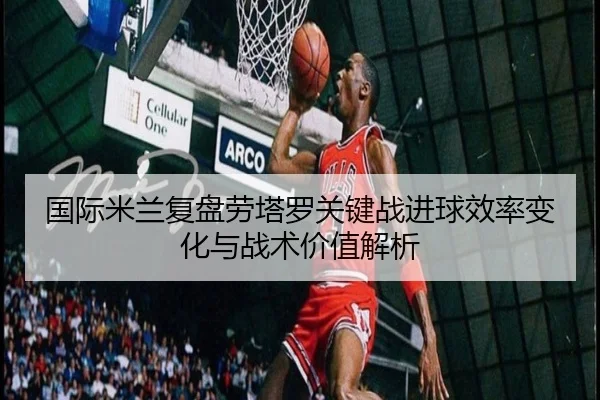 国际米兰复盘劳塔罗关键战进球效率变化与战术价值解析 - kaiyun