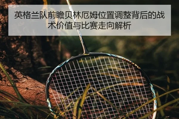 英格兰队前瞻贝林厄姆位置调整背后的战术价值与比赛走向解析 - kaiyun