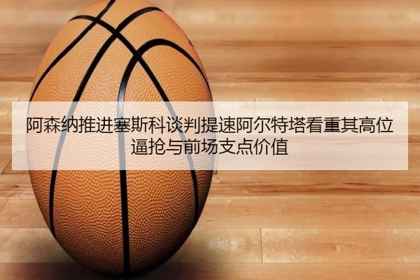 阿森纳推进塞斯科谈判提速阿尔特塔看重其高位逼抢与前场支点价值（kaiyun）