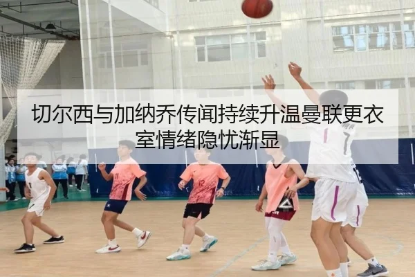 切尔西与加纳乔传闻持续升温曼联更衣室情绪隐忧渐显